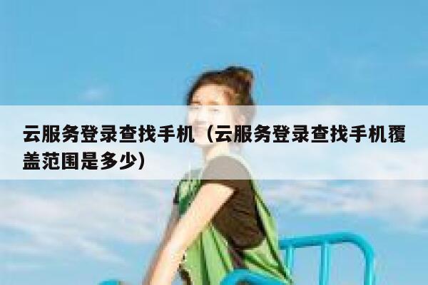 云服务登录查找手机（云服务登录查找手机覆盖范围是多少） 第1张