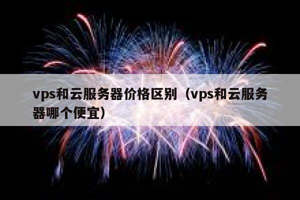 vps和云服务器价格区别（vps和云服务器哪个便宜） 第1张