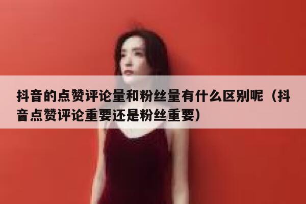 抖音的点赞评论量和粉丝量有什么区别呢（抖音点赞评论重要还是粉丝重要） 第1张