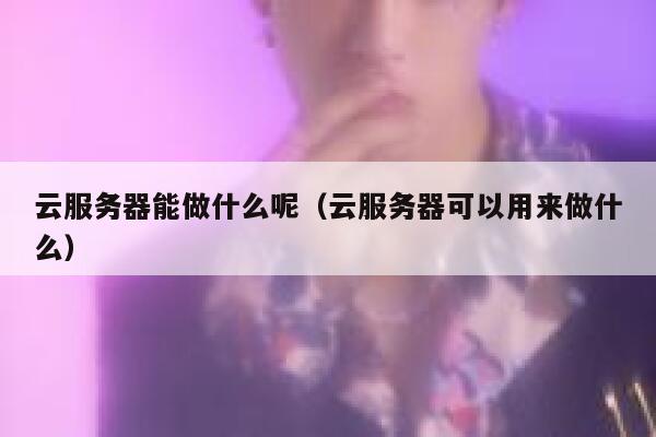 云服务器能做什么呢（云服务器可以用来做什么） 第1张