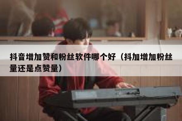 抖音增加赞和粉丝软件哪个好（抖加增加粉丝量还是点赞量） 第1张