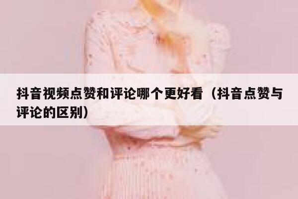 抖音视频点赞和评论哪个更好看（抖音点赞与评论的区别） 第1张