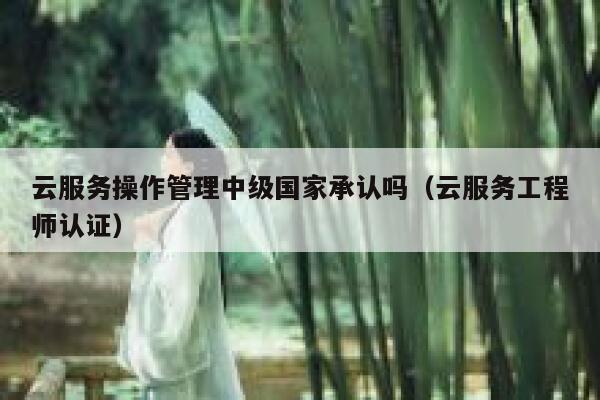 云服务操作管理中级国家承认吗(云服务工程师认证) 第1张 云服务操作管理中级国家承认吗(云服务工程师认证) 第1张