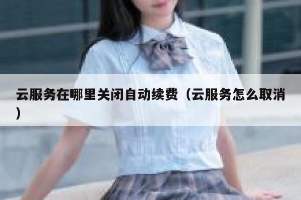 云服务在哪里关闭自动续费（云服务怎么取消） 第1张