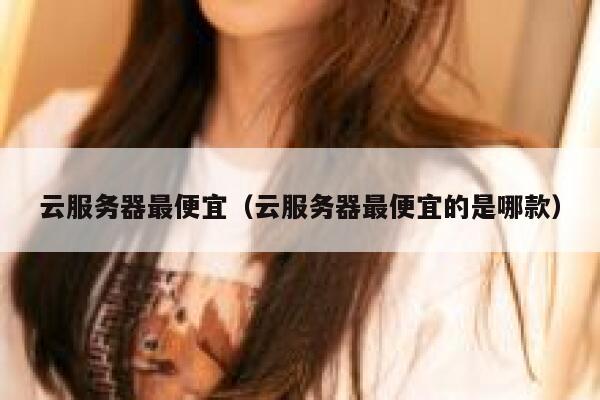 云服务器最便宜（云服务器最便宜的是哪款） 第1张