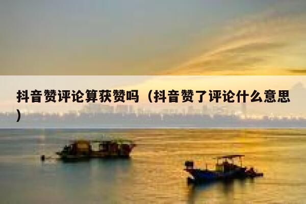 抖音赞评论算获赞吗（抖音赞了评论什么意思） 第1张