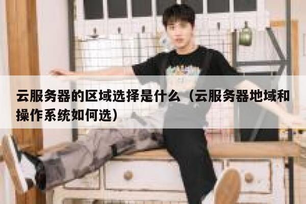 云服务器的区域选择是什么（云服务器地域和操作系统如何选） 第1张