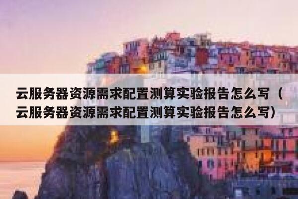 云服务器资源需求配置测算实验报告怎么写（云服务器资源需求配置测算实验报告怎么写） 第1张