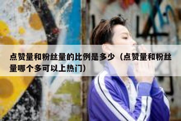 点赞量和粉丝量的比例是多少（点赞量和粉丝量哪个多可以上热门） 第1张