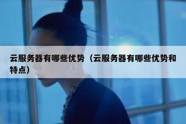 云服务器有哪些优势（云服务器有哪些优势和特点） 第1张