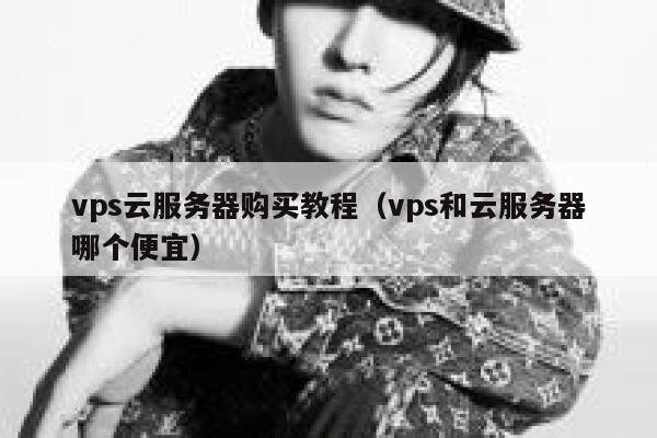 vps云服务器购买教程（vps和云服务器哪个便宜） 第1张