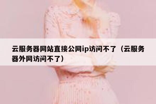 云服务器网站直接公网ip访问不了（云服务器外网访问不了） 第1张