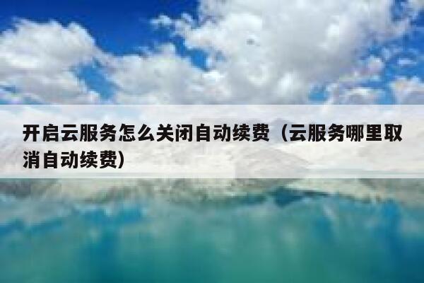 开启云服务怎么关闭自动续费（云服务哪里取消自动续费） 第1张