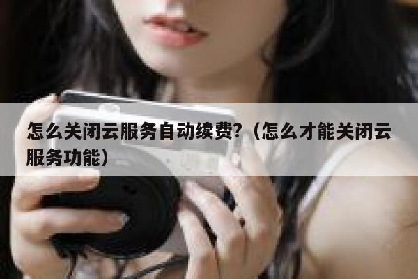怎么关闭云服务自动续费?（怎么才能关闭云服务功能） 第1张
