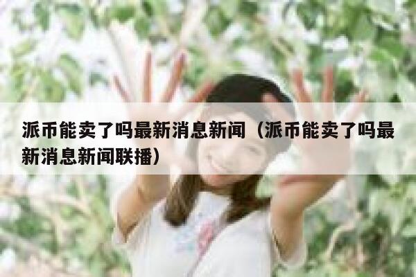 派币能卖了吗最新消息新闻（派币能卖了吗最新消息新闻联播） 第1张
