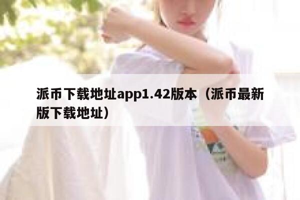 派币下载地址app1.42版本（派币最新版下载地址） 第1张