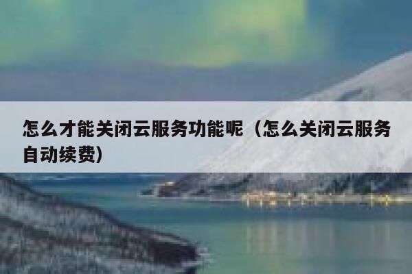 怎么才能关闭云服务功能呢（怎么关闭云服务自动续费） 第1张
