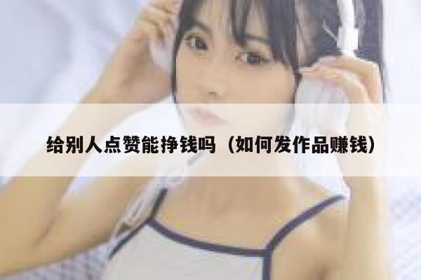 给别人点赞能挣钱吗（如何发作品赚钱） 第1张