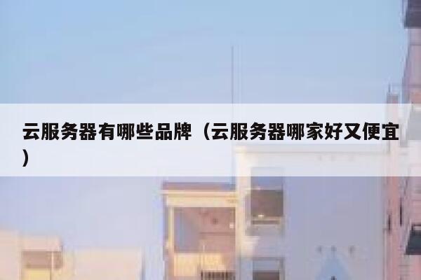 云服务器有哪些品牌（云服务器哪家好又便宜） 第1张