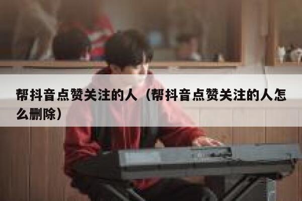 帮抖音点赞关注的人（帮抖音点赞关注的人怎么删除） 第1张