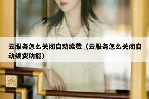 云服务怎么关闭自动续费（云服务怎么关闭自动续费功能） 第1张