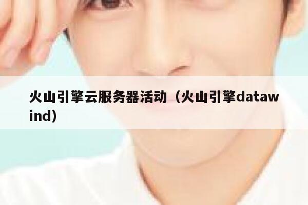 火山引擎云服务器活动（火山引擎datawind） 第1张