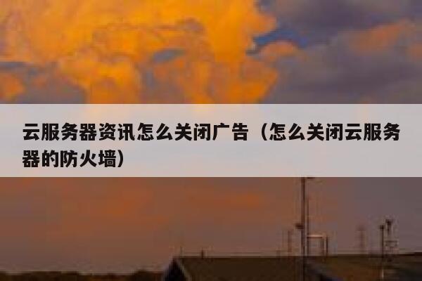 云服务器资讯怎么关闭广告（怎么关闭云服务器的防火墙） 第1张