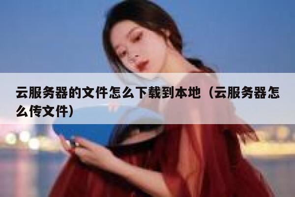 云服务器的文件怎么下载到本地（云服务器怎么传文件） 第1张