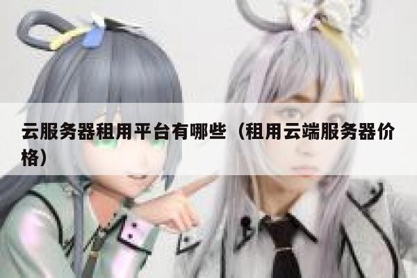 云服务器租用平台有哪些（租用云端服务器价格） 第1张