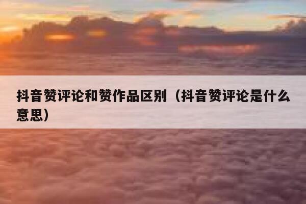 抖音赞评论和赞作品区别（抖音赞评论是什么意思） 第1张