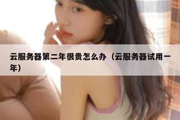 云服务器第二年很贵怎么办（云服务器试用一年） 第1张