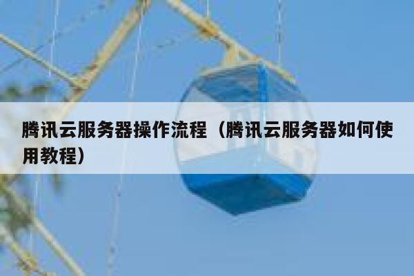 腾讯云服务器操作流程(腾讯云服务器如何使用教程) 第1张 腾讯云服务器操作流程(腾讯云服务器如何使用教程) 第1张