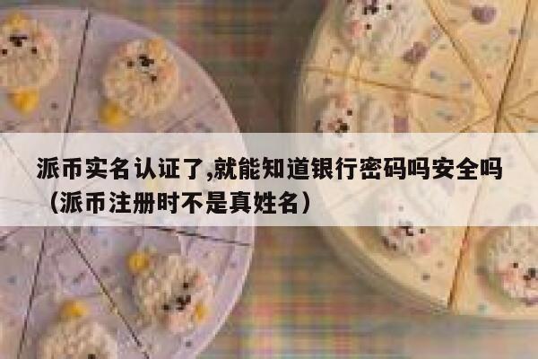 派币实名认证了,就能知道银行密码吗安全吗（派币注册时不是真姓名） 第1张