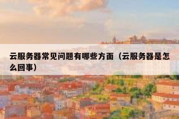 云服务器常见问题有哪些方面(云服务器是怎么回事) 第1张 云服务器常见问题有哪些方面(云服务器是怎么回事) 第1张