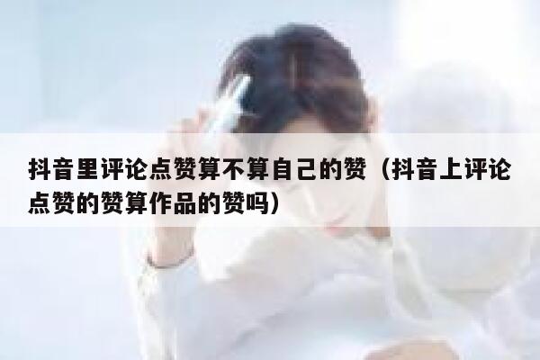 抖音里评论点赞算不算自己的赞(抖音上评论点赞的赞算作品的赞吗) 第1张 抖音里评论点赞算不算自己的赞(抖音上评论点赞的赞算作品的赞吗) 第1张