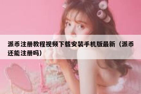 派币注册教程视频下载安装手机版最新（派币还能注册吗） 第1张