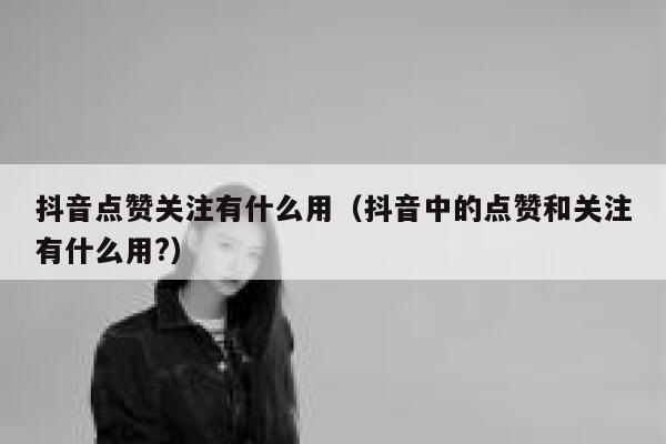 抖音点赞关注有什么用（抖音中的点赞和关注有什么用?） 第1张