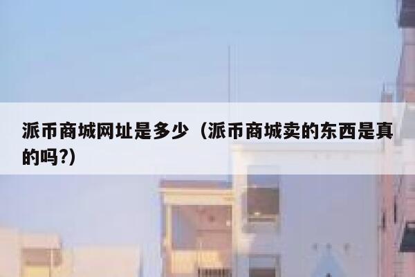 派币商城网址是多少（派币商城卖的东西是真的吗?） 第1张