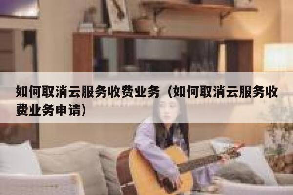 如何取消云服务收费业务（如何取消云服务收费业务申请） 第1张