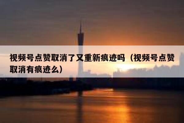 视频号点赞取消了又重新痕迹吗（视频号点赞取消有痕迹么） 第1张