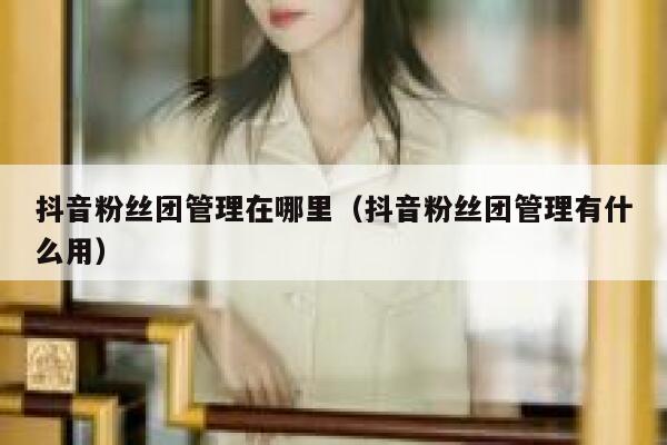 抖音粉丝团管理在哪里(抖音粉丝团管理有什么用) 第1张 抖音粉丝团管理在哪里(抖音粉丝团管理有什么用) 第1张