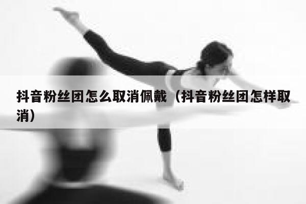 抖音粉丝团怎么取消佩戴（抖音粉丝团怎样取消） 第1张