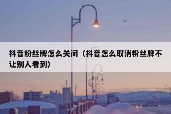 抖音粉丝牌怎么关闭（抖音怎么取消粉丝牌不让别人看到） 第1张