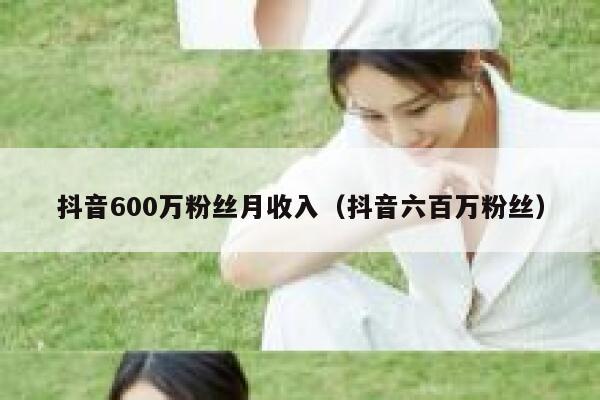 抖音600万粉丝月收入(抖音六百万粉丝) 第1张 抖音600万粉丝月收入(抖音六百万粉丝) 第1张