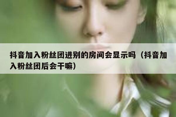 抖音加入粉丝团进别的房间会显示吗(抖音加入粉丝团后会干嘛) 第1张 抖音加入粉丝团进别的房间会显示吗(抖音加入粉丝团后会干嘛) 第1张