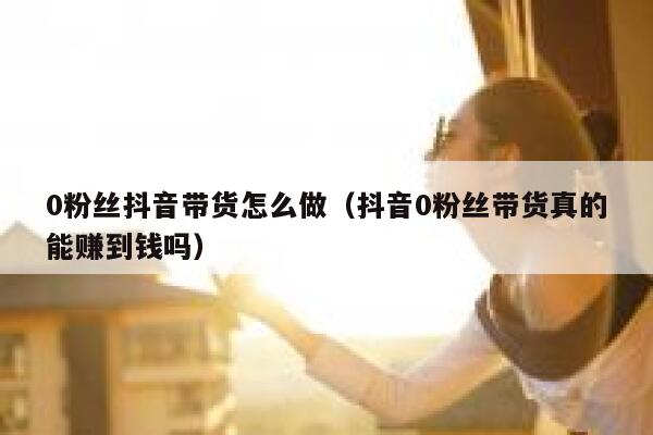 0粉丝抖音带货怎么做（抖音0粉丝带货真的能赚到钱吗） 第1张