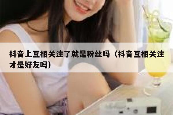 抖音上互相关注了就是粉丝吗（抖音互相关注才是好友吗） 第1张