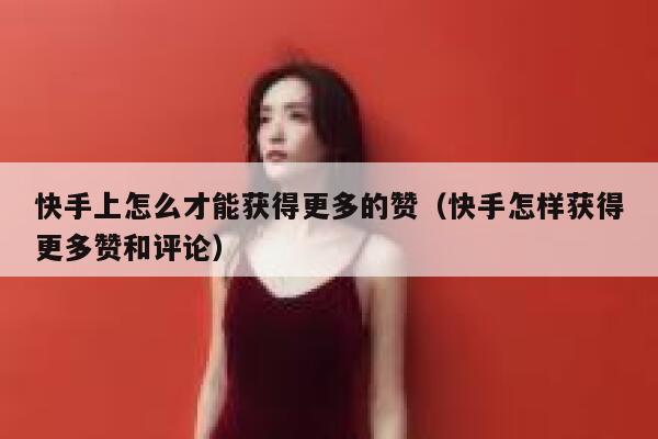 快手上怎么才能获得更多的赞（快手怎样获得更多赞和评论） 第1张