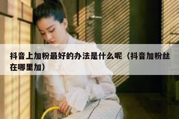 抖音上加粉最好的办法是什么呢(抖音加粉丝在哪里加) 第1张 抖音上加粉最好的办法是什么呢(抖音加粉丝在哪里加) 第1张