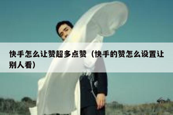 快手怎么让赞超多点赞（快手的赞怎么设置让别人看） 第1张